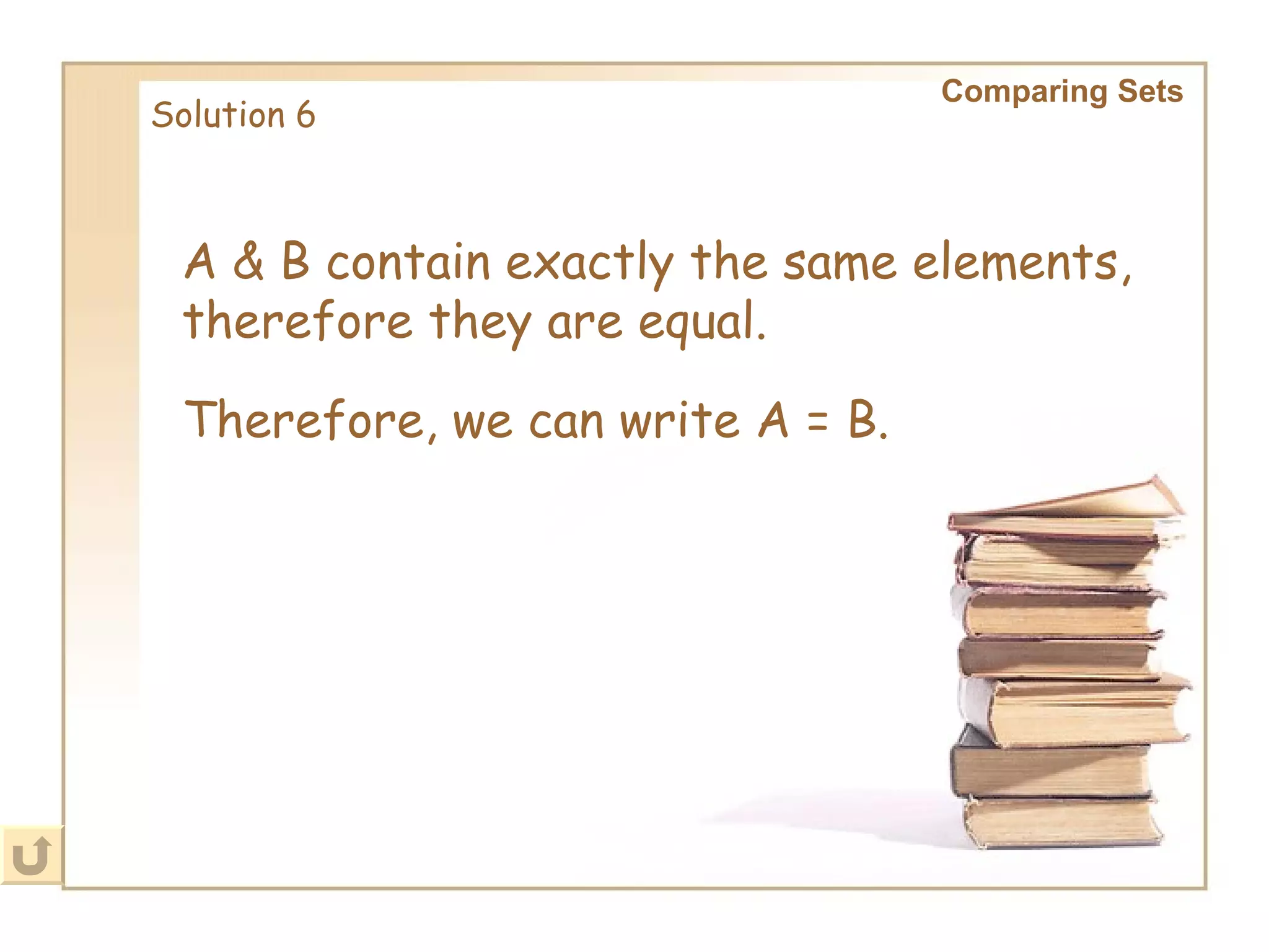 A & B contain exactly the same elements, therefore they are equal. Solution 6 Comparing Sets   Therefore, we can write A = B.   