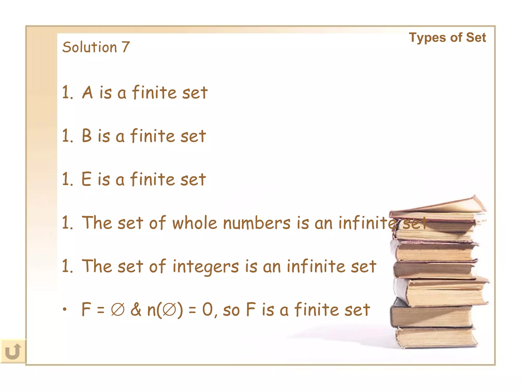 Solution 7 Types of Set   A is a finite set B is a finite set E is a finite set The set of whole numbers is an infinite set The set of integers is an infinite set F =    & n(  ) = 0, so F is a finite set 