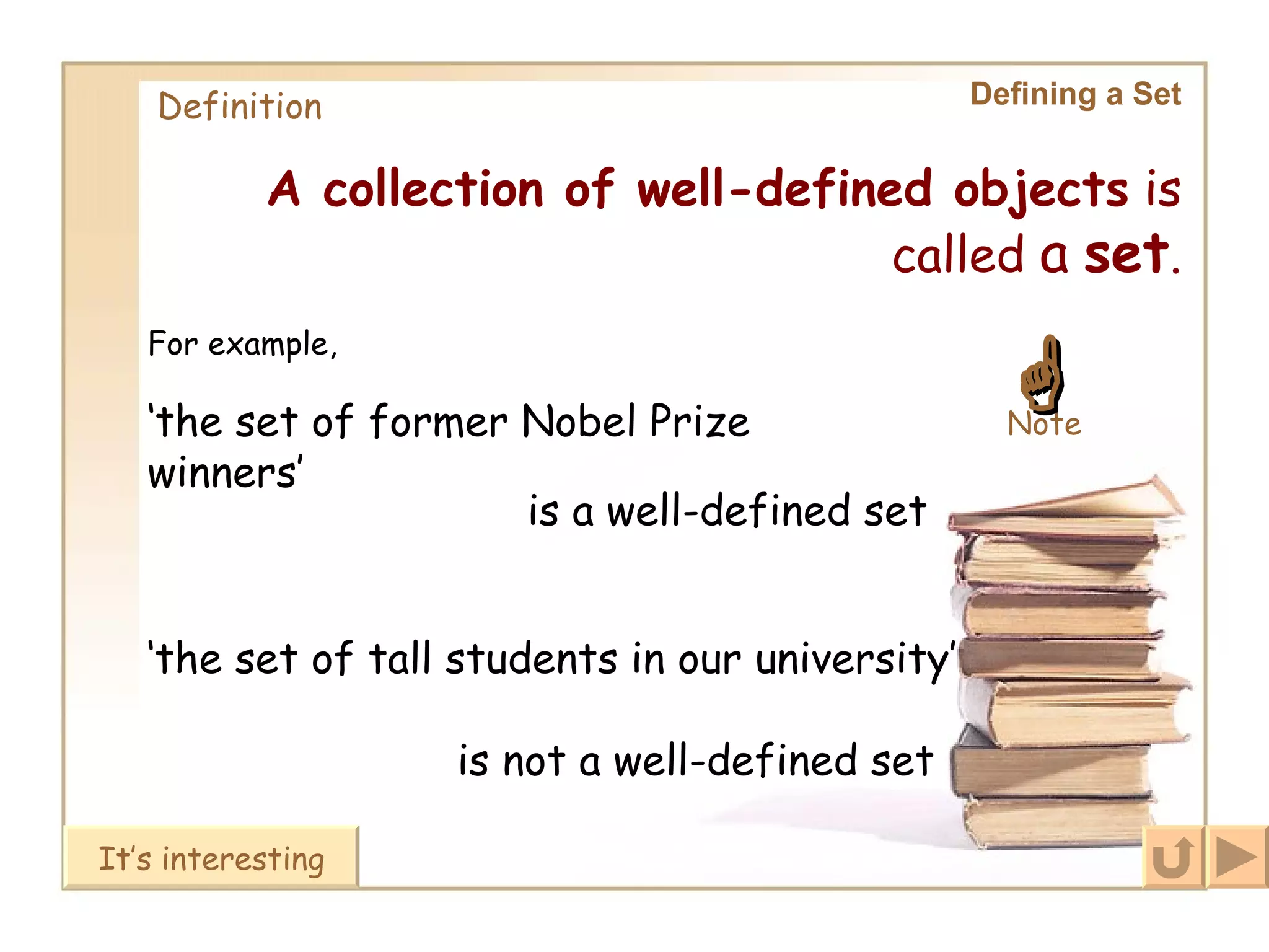 Defining a Set Definition A collection of well-defined objects  is called  a   set . ‘ the set of former Nobel Prize winners’ is a well-defined set ‘ the set of tall students in our university’ is not a well-defined set For example, It’s interesting  Note 