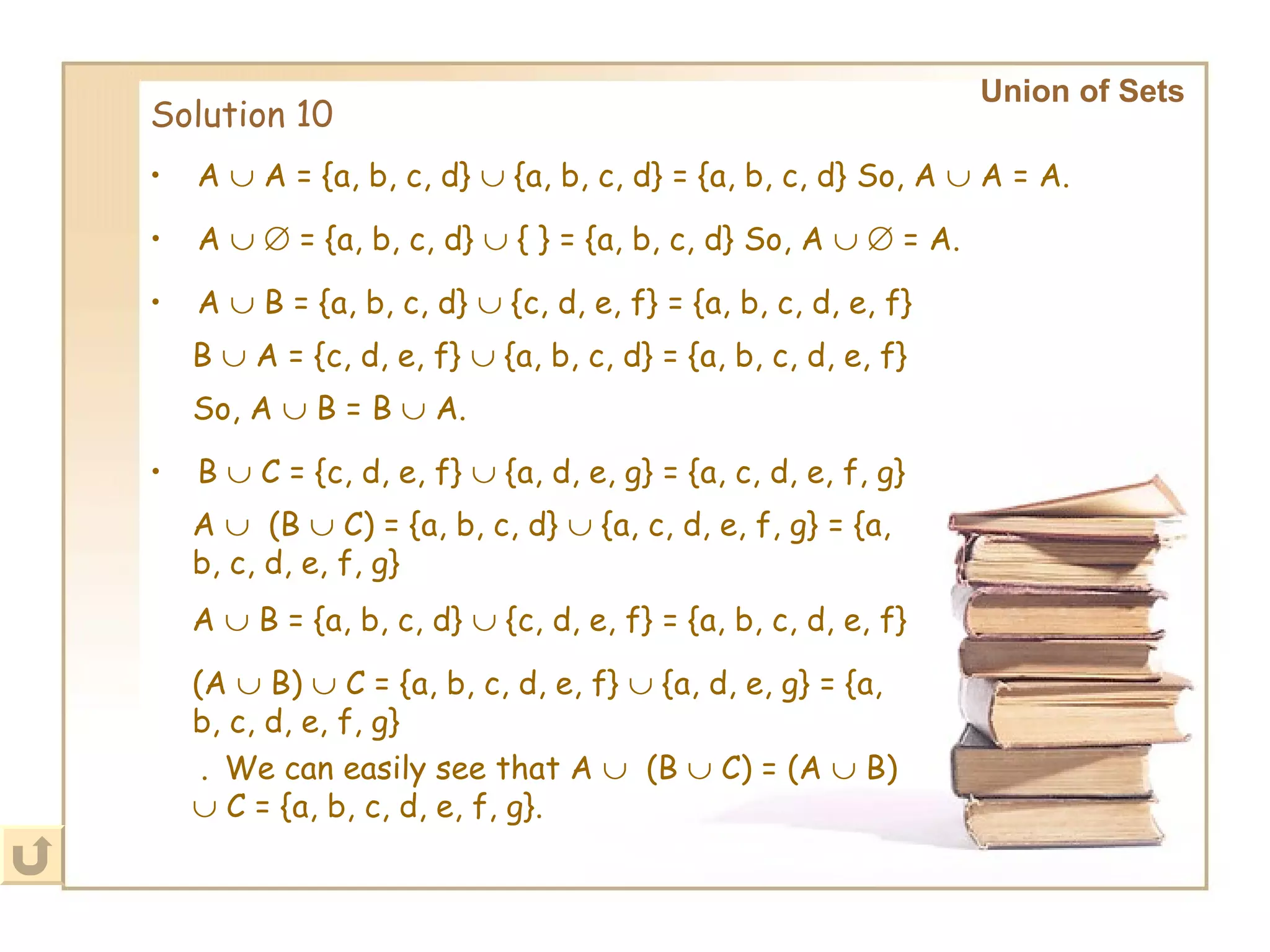 Solution 10 Union of Sets     .    We can easily see that A     (B    C) = (A    B)    C = {a, b, c, d, e, f, g}. A    A = {a, b, c, d}    {a, b, c, d} = {a, b, c, d} So, A    A = A. A       = {a, b, c, d}    { } = {a, b, c, d} So, A       = A. A    B = {a, b, c, d}    {c, d, e, f} = {a, b, c, d, e, f} B    A = {c, d, e, f}    {a, b, c, d} = {a, b, c, d, e, f} So, A    B = B    A. B    C = {c, d, e, f}    {a, d, e, g} = {a, c, d, e, f, g} A     (B    C) = {a, b, c, d}    {a, c, d, e, f, g} = {a, b, c, d, e, f, g} A    B = {a, b, c, d}    {c, d, e, f} = {a, b, c, d, e, f} (A    B)    C = {a, b, c, d, e, f}    {a, d, e, g} = {a, b, c, d, e, f, g} 