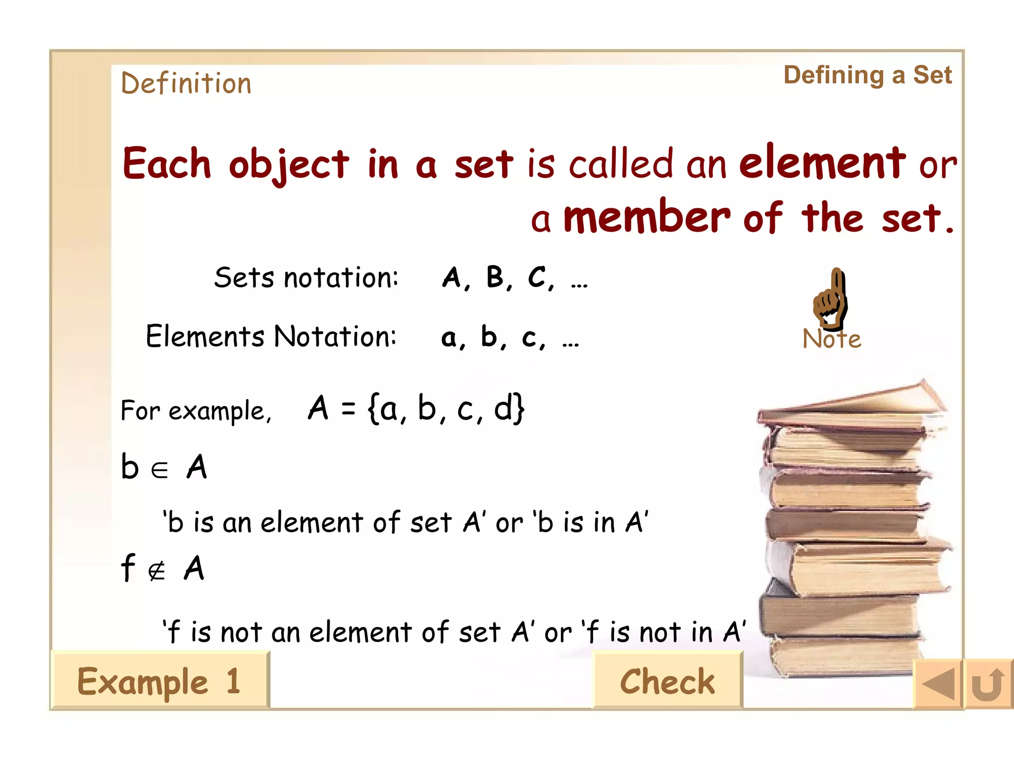 Definition Each object in a set  is called an  element  or a  member   of the set. Defining a Set A, B, C, … a, b, c, … Sets notation: Elements Notation:  Note For example, A = {a, b, c, d} b    A ‘ b is an element of set A’ or ‘b is in A’ f    A ‘ f is not an element of set A’ or ‘f is not in A’ Example 1 Check 