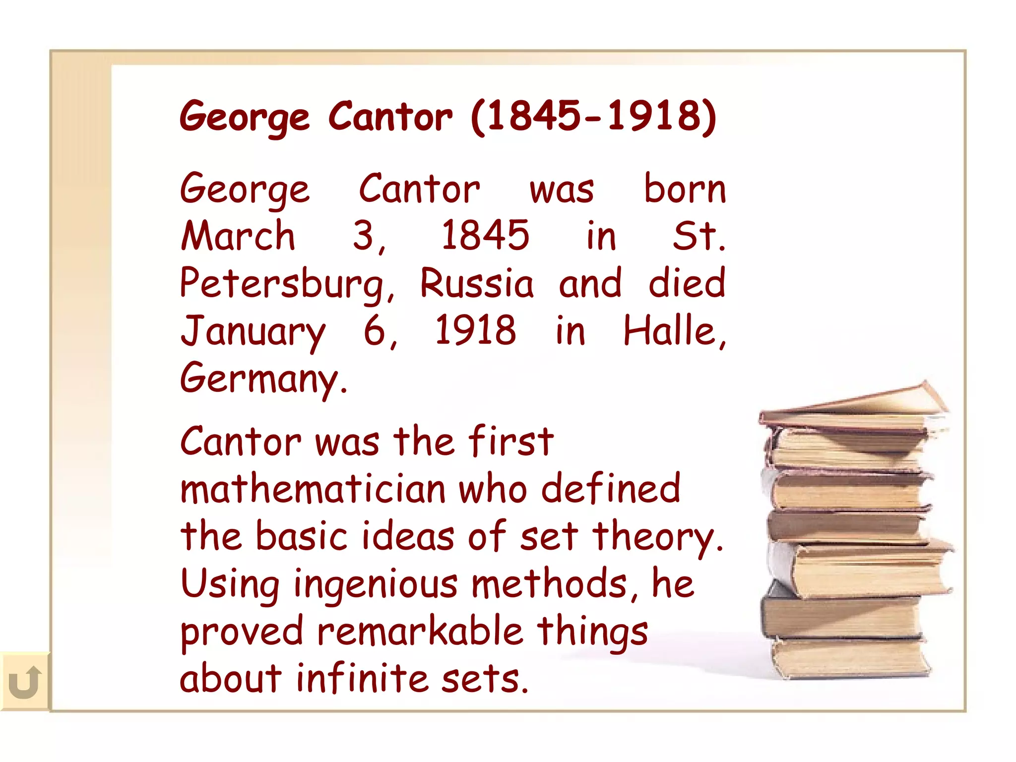 George Cantor (1845-1918) George Cantor was born March 3, 1845 in St. Petersburg, Russia and died January 6, 1918 in Halle, Germany. Cantor was the first mathematician who defined the basic ideas of set theory. Using ingenious methods, he proved remarkable things about infinite sets.   