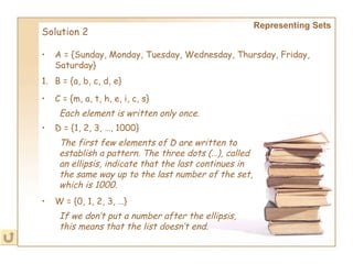 Representing Sets Solution 2 A = {Sunday, Monday, Tuesday, Wednesday, Thursday, Friday, Saturday}   B = {a, b, c, d, e} C = {m, a, t, h, e, i, c, s}   Each element is written only once.   D = {1, 2, 3, …, 1000}   The first few elements of D are written to establish a pattern. The three dots (…), called an ellipsis, indicate that the last continues in the same way up to the last number of the set, which is 1000. W = {0, 1, 2, 3, …}   If we don’t put a number after the ellipsis, this means that the list doesn’t end.   