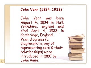 John Venn (1834-1923) John Venn was born August 4, 1834 in Hull, Yorkshire, England and died April 4, 1923 in Cambridge, England. Venn diagrams (a diagrammatic way of representing sets & their relationships) were introduced in 1880 by John Venn.   