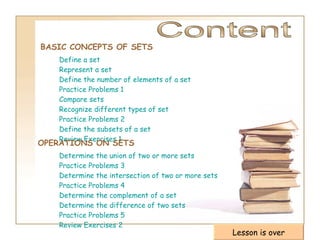 BASIC CONCEPTS OF SETS Content Define a set Represent a set Define the number of elements of a set Practice Problems 1 Compare sets Recognize different types of set Practice Problems 2 Define the subsets of a set Review Exercises 1 OPERATIONS ON SETS   Determine the union of two or more sets Practice Problems 3 Determine the intersection of two or more sets Practice Problems 4 Determine the complement of a set Determine the difference of two sets   Practice Problems 5 Review Exercises 2 Lesson is over 