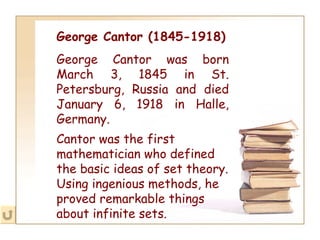 George Cantor (1845-1918) George Cantor was born March 3, 1845 in St. Petersburg, Russia and died January 6, 1918 in Halle, Germany. Cantor was the first mathematician who defined the basic ideas of set theory. Using ingenious methods, he proved remarkable things about infinite sets.   
