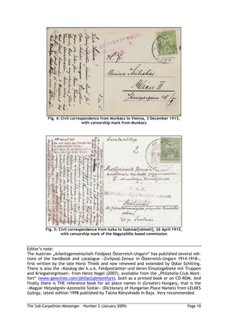 Fig. 4: Civil correspondence from Munkács to Vienna, 3 December 1915,
                               with censorship mark from Munkács




          Fig. 5: Civil correspondence from Iszka to Szatmár[németi], 26 April 1915,
                   with censorship mark of the Nagysz ll s based commission


Editor’s note:
The Austrian „Arbeitsgemeinschaft Feldpost Österreich-Ungarn“ has published several edi-
tions of the handbook and catalogue »Zivilpost-Zensur in Österreich-Ungarn 1914-1918«,
first written by the late Horst Thielk and now renewed and extended by Oskar Schilling.
There is also the »Katalog der k.u.k. Feldpostämter und deren Einsatzgebiete mit Truppen
and Kriegsereignissen« from Heinz Nagel (2007), available from the „Philatelie-Club Mont-
fort“ (www.geocities.com/philaclubmontfort), both as a printed book or on CD-ROM. And
finally there is THE reference book for all place names in (Greater) Hungary, that is the
»Magyar Helységnév-Azonosító Szótár« (Dictionary of Hungarian Place Names) from LELKES
György, latest edition 1998 published by Talma Könyvkiadó in Baja. Very recommended.


The Sub-Carpathian Messenger – Number 2 (January 2009)                                 Page 10
 