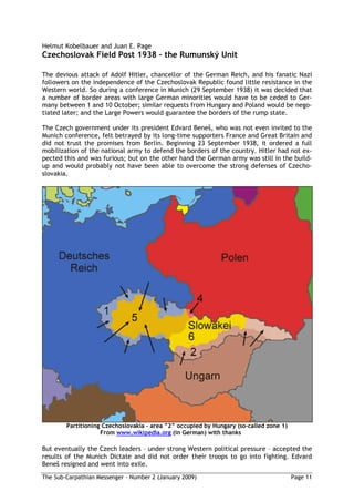 Helmut Kobelbauer and Juan E. Page
Czechoslovak Field Post 1938 the Rumunský Unit

The devious attack of Adolf Hitler, chancellor of the German Reich, and his fanatic Nazi
followers on the independence of the Czechoslovak Republic found little resistance in the
Western world. So during a conference in Munich (29 September 1938) it was decided that
a number of border areas with large German minorities would have to be ceded to Ger-
many between 1 and 10 October; similar requests from Hungary and Poland would be nego-
tiated later; and the Large Powers would guarantee the borders of the rump state.

The Czech government under its president Edvard Bene , who was not even invited to the
Munich conference, felt betrayed by its long-time supporters France and Great Britain and
did not trust the promises from Berlin. Beginning 23 September 1938, it ordered a full
mobilization of the national army to defend the borders of the country. Hitler had not ex-
pected this and was furious; but on the other hand the German army was still in the build-
up and would probably not have been able to overcome the strong defenses of Czecho-
slovakia.




        Partitioning Czechoslovakia area     occupied by Hungary (so-called zone 1)
                    From www.wikipedia.org (in German) with thanks

But eventually the Czech leaders – under strong Western political pressure – accepted the
results of the Munich Dictate and did not order their troops to go into fighting. Edvard
Bene resigned and went into exile.
The Sub-Carpathian Messenger – Number 2 (January 2009)                                Page 11
 