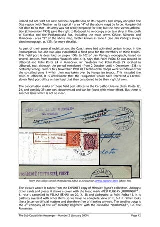 Poland did not wait for new political negotiations on its requests and simply occupied the
Olsa region (with Teschen as its capital – area “4” of the above map) by force. Hungary did
not dare to do that – its army was not really prepared for war; but the First Vienna Arbitra-
tion (2 November 1938) gave the right to Budapest to re-occupy a certain strip in the south
of Slovakia and the Podkarpatská Rus, including the main towns Ko ice, U horod and
Muka evo – area “2” of the above map, better known as zone 1 (see Jan Verleg’s always
cited monograph, p. 125, for more details).

As part of their general mobilization, the Czech army had activated certain troops in the
Podkarpatská Rus and had also established a field post for the members of these troops.
This field post is described on pages 100a to 102 of Jan Verleg’s monograph, based on
several articles from Miroslav Vostatek who e. g. says that Polní Po ta 12 was located in
   horod and Polní Po ta 24 in Muka evo. Mr. Vostatek had Polní Po ta 29 located in
   horod, too, although the period mentioned (from 2 October until 4 December 1938) is
certainly wrong. From 5 to 9 November 1938 all Czechoslovak troops were withdrawn from
the so-called zone 1 which then was taken over by Hungarian troops. This included the
town of U horod. It is unthinkable that the Hungarians would have tolerated a Czecho-
slovak field post office on territory that they considered to be their rightful own.

The cancellation marks of these field post offices in the Carpatho-Ukraine (Polní Po ta 12,
24, and possibly 29) are well documented and can be found with minor effort. But there is
another issue which is not so clear.




       From the collection of Miroslav BLAHA as shown on www.exponet.info (sheet 50)

The picture above is taken from the EXPONET copy of Miroslav Blaha’s collection. Amongst
other cards and pieces it shows a cover with the troop mark »P Í PLUK 45 „RUMUNSKÝ“ |
6. rota«, cancelled in VELIKÁ B HA on 20. X. 38 and addressed to Polní Po ta 12. It is
partially overlaid with other items so we have no complete view of it, but it rather looks
like a letter on official matters and therefore free of franking anyway. The sending troop is
the 6th company of the 45th Infantry Regiment with the nickname “RUMUNSKÝ”, i.e. the
Romanian.

The Sub-Carpathian Messenger – Number 2 (January 2009)                                 Page 12
 