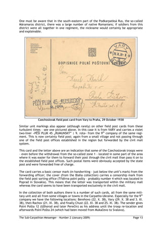 One must be aware that in the south-eastern part of the Podkarpatksá Rus, the so-called
Máramaros district, there was a large number of native Romanians; if soldiers from this
district were all together in one regiment, the nickname would certainly be appropriate
and explainable.




              Czechoslovak field post card from Vary to Praha, 29 October 1938

Similar unit markings also appear (although rarely) on other field post cards from these
turbulent times – see one pictured above. In this case it is from VARY and carries a violet
two-liner »P Í PLUK 45 „RUMUNSKÝ” | 9. rota« from the 9th company of the same regi-
ment. This is now certainly field post; again from a small village and not passing through
one of the field post offices established in the region but forwarded by the civil mail
system.

This card and the letter above are an indication that some of the Czechoslovak troops were
– even before the withdrawal from the so-called zone 1 – located in some part of the area
where it was easier for them to forward their post through the civil mail than pass it on to
the established field post offices. Such postal items were obviously accepted by the state
post and were forwarded free of charge.

The card carries a basic censor mark (in handwriting – just below the unit’s mark) from the
forwarding officer; the cover (from the Blaha collection) carries a censorship mark from
the field post sorting office (T ídírna polní po ty – probably number 4 which was located in
Poprad in Slovakia). This means that the letter was transported within the military mail
whereas the card seems to have been transported exclusively in the civil mail.

In the collection of both authors there is a number of such cards, all from the same mili-
tary unit and all from some villages or towns in the Carpatho-Ukraine. Especially for the 9th
company we have the following locations: Berehovo (22. X. 38), Vary (29. X. 38 and 3. XI.
38), then Rachov (21. XI. 38), and finally Chust (22. XI. 38 and 25. XI. 38). The sender gives
Polní Po ta 12 (U horod and later Pere ín) as his address until the troop re-location and
afterwards Polní Po ta 24 (which had been moved from Muka evo to Svalava).

The Sub-Carpathian Messenger – Number 2 (January 2009)                                Page 13
 