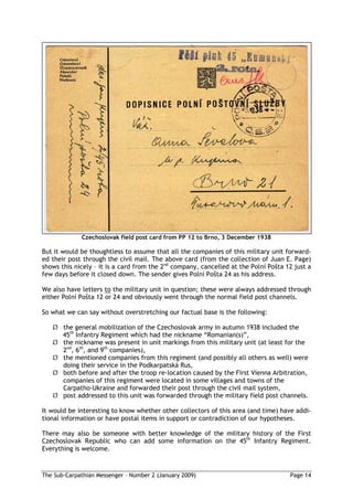 Czechoslovak field post card from PP 12 to Brno, 3 December 1938

But it would be thoughtless to assume that all the companies of this military unit forward-
ed their post through the civil mail. The above card (from the collection of Juan E. Page)
shows this nicely – it is a card from the 2nd company, cancelled at the Polní Po ta 12 just a
few days before it closed down. The sender gives Polní Po ta 24 as his address.

We also have letters to the military unit in question; these were always addressed through
either Polní Po ta 12 or 24 and obviously went through the normal field post channels.

So what we can say without overstretching our factual base is the following:

   Ø the general mobilization of the Czechoslovak army in autumn 1938 included the
     45th Infantry Regiment which had the nickname “Romanian(s)”,
   Ø the nickname was present in unit markings from this military unit (at least for the
     2nd, 6th, and 9th companies),
   Ø the mentioned companies from this regiment (and possibly all others as well) were
     doing their service in the Podkarpatská Rus,
   Ø both before and after the troop re-location caused by the First Vienna Arbitration,
     companies of this regiment were located in some villages and towns of the
     Carpatho-Ukraine and forwarded their post through the civil mail system,
   Ø post addressed to this unit was forwarded through the military field post channels.

It would be interesting to know whether other collectors of this area (and time) have addi-
tional information or have postal items in support or contradiction of our hypotheses.

There may also be someone with better knowledge of the military history of the First
Czechoslovak Republic who can add some information on the 45th Infantry Regiment.
Everything is welcome.



The Sub-Carpathian Messenger – Number 2 (January 2009)                               Page 14
 