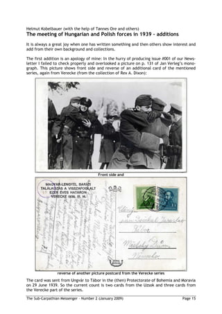 Helmut Kobelbauer (with the help of Tønnes Ore and others)
The meeting of Hungarian and Polish forces in 1939 additions
It is always a great joy when one has written something and then others show interest and
add from their own background and collections.

The first addition is an apology of mine: In the hurry of producing issue #001 of our News-
letter I failed to check properly and overlooked a picture on p. 131 of Jan Verleg’s mono-
graph. This picture shows front side and reverse of an additional card of the mentioned
series, again from Verecke (from the collection of Rex A. Dixon):




                                        Front side and




                 reverse of another picture postcard from the Verecke series
The card was sent from Ungvár to Tábor in the (then) Protectorate of Bohemia and Moravia
on 29 June 1939. So the current count is two cards from the Uzsok and three cards from
the Verecke part of the series.

The Sub-Carpathian Messenger – Number 2 (January 2009)                             Page 15
 