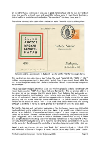 On the other hand, collectors of this area in good standing have told me that they did not
know this specific series of cards and would like to have some if I ever found duplicates.
Not so bad for a start (I am only collecting “Karpatenland” for about three years).

There have obviously also been other celebration items from the victorious Hungarians:




   Memorial card to a stamp dealer in Budapest special tariff 2 fillér for re-occupied areas

This card is from the collection of Jan Verleg. The mark “MAGYAR KIR. POSTA | * 106 *”
(rubber stamp type) was used in Nagysz ll s (Sevlu ) from 18 March until 8 April 1939. The
text in the Hungarian tricolor box can be translated as “Hurrah to the common Hungarian-
Polish border”.

I have also received copies of similar cards (one from Nagysz ll s and one from Huszt with
rubber type canceller “102”) from David Holt and Tønnes Ore. The pre-printed address is
the same, so we may assume that this stamp dealer from Budapest had such cards pre-
pared and shipped to the Kárpátalja region to have them sent back to him. (The combi-
nation of nationalistic fervour and business opportunities is simply irresistible for some
people.) The text in the lower left corner translates as “On the occasion of the border
revision in the month of March 1939” – so at least some people knew what was coming
although at the time of having the cards printed they did not yet know the exact date.

Tønnes Ore has also sent two further examples of how the border change was celebrated
(and exploited) by the philatelists at the time. Item 1 is an unaddressed philatelic cover
with a cachet in Polish: “Common border Poland-Hungary”. It has a Hungarian stamp can-
celled by the Polish “Smorze” and two Polish stamps cancelled by the provisional (steel
type) “Magyar kir. posta 103” which is known to have been used in Ilosva (Ir ava). It seems
that the philatelist who made up this cover travelled from Smorze in Poland (north of Alsó-
vereczke/Ny ní Verecky) to Ilosva on 16 March to have the stamps cancelled in both places
on the same day! But of course the possibility of backdated postmarks cannot be ruled out.

Item 2 is a picture postcard (pictures from “Podk. Rus”) written in Uzsok on 13 April, 1939
and addressed to Szenna in Hungary. A (weak) circular cachet says “Szállo sport – Uzsok –

The Sub-Carpathian Messenger – Number 2 (January 2009)                                  Page 16
 