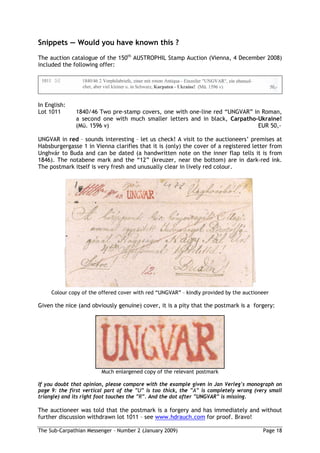 Snippets       Would you have known this ?
The auction catalogue of the 150th AUSTROPHIL Stamp Auction (Vienna, 4 December 2008)
included the following offer:




In English:
Lot 1011      1840/46 Two pre-stamp covers, one with one-line red “UNGVAR” in Roman,
              a second one with much smaller letters and in black, Carpatho-Ukraine!
              (Mü. 1596 v)                                                   EUR 50,-

UNGVAR in red – sounds interesting – let us check! A visit to the auctioneers’ premises at
Habsburgergasse 1 in Vienna clarifies that it is (only) the cover of a registered letter from
Unghvár to Buda and can be dated (a handwritten note on the inner flap tells it is from
1846). The notabene mark and the “12” (kreuzer, near the bottom) are in dark-red ink.
The postmark itself is very fresh and unusually clear in lively red colour.




     Colour copy of the offered cover with red “UNGVAR” – kindly provided by the auctioneer

Given the nice (and obviously genuine) cover, it is a pity that the postmark is a forgery:




                        Much enlargened copy of the relevant postmark

If you doubt that opinion, please compare with the example given in Jan Verleg s monograph on
page 9: the first vertical part of the    is too thick, the    is completely wrong (very small
triangle) and its right foot touches the . And the dot after UNGVAR is missing.

The auctioneer was told that the postmark is a forgery and has immediately and without
further discussion withdrawn lot 1011 – see www.hdrauch.com for proof. Bravo!

The Sub-Carpathian Messenger – Number 2 (January 2009)                                  Page 18
 