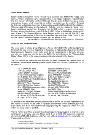 About Fedor Feketa

Fedor Feketa (in Hungarian Fekete Ferenc) was a Ukrainian born 1789 in the village Turia
Remeta. When a smeltering works was established in his village, he became responsible for
the daily delivery of mail to and from Uzhhorod (Ungvár) some 25 kilometers away across
mountainous terrain, which he carried out on foot, no matter what the weather. The post
he delivered and collected was from 5, Sobranetska street in Uzhhorod (still there today!).
This was a post office stage on the Budapest – Koshytsi - Lviv [i.e. Budapest – Kassa – Lem-
berg in traditional naming] line. Crossing a river in 1839 he fell in to the freezing water,
his lungs became infected and he died 18 March 1839. He had probably been a postman for
over 30 years! The illustrated bronze statue [shown on the title page of SCM #001] was
erected in the nearby town of Perechyn in November 2004 and shows Fedor Feketa in tra-
ditional ‘Hutsul’ dress crossing two stones on the river where he fell.
                     We thank Peter Cybiniak and Roman Dubyniak for providing this information.

About us and the Newsletter

The Study Circle is a loose group of persons who are interested in the postal (and general)
history of the area known as Kárpátalja in Hungarian, as Podkarpatská Rus during the First
Czechoslovakian Republic, which had a short day of independence as Carpatho Ukraine,
and later was integrated into the Ukrainian SSR in the Soviet Union as the ‘Zakarpatskaja
Oblast’. Since 1991 it is the westernmost administrative district in the Ukraine.

The first issue of our Newsletter has been sent to about 25 persons we thought might be
interested, and we have received positive replies from most of them. The current list of
recipients is

        Jay T. CARRIGAN (USA)                    Seppo LAAKSONEN (Finland)
        Tom COSSABOOM (USA)                      John LECHTANSKI (USA)
        Andrew CRONIN (Canada)                   Alexander MALYCKY (Canada)
        Peter CYBINIAK (United Kingdom)          Jerry MARKEWICH (Canada)
        Rex A. DIXON (United Kingdom)            B. Sc. NAGY Gábor (Hungary)
        Roman DUBYNIAK (United Kingdom)          Tønnes ORE (Norway)
        Harold FORD (USA)                        Dr. Juan E. PAGE (Spain)
        GIDÓFALVY Péter (Hungary)                Alex POPOVITCH (Ukraine)
        David HOLT (United Kingdom)              Jan ROMPES (Cyprus)
        Otto HORNUNG (honorary member)           Michael SHULEWSKY (USA)
        Savoy HORVATH (USA)                      Jim SIMON (USA)
        Alexander IVAKHNO (Ukraine)              Ctibor SOBOTKA (The Netherlands)
        Martin JURKOVI (Slovakia)                Ing. Jan VERLEG (The Netherlands)
        Dr. Helmut KOBELBAUER (Austria)          Dr. Michal ZIKA (Slovakia)
        Dr. Ingert KUZYCH (USA)

All articles in the Newsletter carrying the name of an author are the sole responsibility of
this author and should not be taken to represent the common opinion of the Study Circle.
Such articles are, if not marked otherwise, copyrighted by the respective author. Free use
within the Study Circle is granted.

We will “print” everything even only loosely connected with our subject of interest so any
contribution is certainly welcome. Please send it (as a Word 2000 document, graphical
elements in JPEG, 300 dpi) to our editor’s e-mail address (kb@aatc.at). His postal address,
if you would need it, is:
       Dr. Helmut Kobelbauer
       Untergrossau 81, A-8261 Sinabelkirchen, Austria / Europe


The Sub-Carpathian Messenger – Number 2 (January 2009)                                  Page 2
 