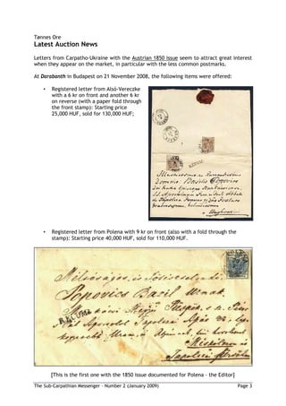 Tønnes Ore
Latest Auction News
Letters from Carpatho-Ukraine with the Austrian 1850 issue seem to attract great interest
when they appear on the market, in particular with the less common postmarks.

At Darabanth in Budapest on 21 November 2008, the following items were offered:

   •   Registered letter from Alsó-Vereczke
       with a 6 kr on front and another 6 kr
       on reverse (with a paper fold through
       the front stamp): Starting price
       25,000 HUF, sold for 130,000 HUF;




   •   Registered letter from Polena with 9 kr on front (also with a fold through the
       stamp): Starting price 40,000 HUF, sold for 110,000 HUF.




       [This is the first one with the 1850 issue documented for Polena – the Editor]

The Sub-Carpathian Messenger – Number 2 (January 2009)                                  Page 3
 