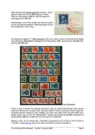 Eight stamps with Jasi a overprints (trident + 'Slava
Ukraini') were sold at the Alfil auction in eský
    ín on 4 December 2008 for 700 CZK against a
starting price of 500 CZK.

Interestingly, one of the stamps was tied to a piece
by the red special postmark “Opening Session of the
First Parlament” from Chust.




An impressive range of ** 1945 overprints, 49 in all, with a recent certificate by M. Bodor
was offered by SZD Aukció in Budapest on 29 November 2008. Starting price 450,000 HUF,
sold for 600,000 HUF.




                                                                From SZD Aukció

There is also a market for dubious overprints: Sets of overprinted stamps from various
areas are offered ever so often with “garancia nélkül” (which in practice means forgeries).
Carpatho-Ukraine stamps of this category are seen less often than the post-WWI occu-
pation issues, but a set of 29 “Zakarpatska” stamps was offered at Eurofila, Budapest on
30 December 2008 for 10,000 HUF and was sold for 14,000 HUF.

[Editor’s note: As of writing this, 1.00 EUR is equivalent to 27.15 CZK or 277.75 HUF or
1.32 USD – using www.xe.com as the most convenient currency translator.]

The Sub-Carpathian Messenger – Number 2 (January 2009)                               Page 4
 