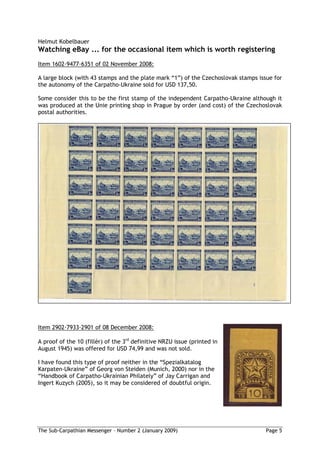 Helmut Kobelbauer
Watching eBay ... for the occasional item which is worth registering
Item 1602 9477 6351 of 02 November 2008:

A large block (with 43 stamps and the plate mark “1”) of the Czechoslovak stamps issue for
the autonomy of the Carpatho-Ukraine sold for USD 137,50.

Some consider this to be the first stamp of the independent Carpatho-Ukraine although it
was produced at the Unie printing shop in Prague by order (and cost) of the Czechoslovak
postal authorities.




Item 2902 7933 2901 of 08 December 2008:

A proof of the 10 (fillér) of the 3rd definitive NRZU issue (printed in
August 1945) was offered for USD 74,99 and was not sold.

I have found this type of proof neither in the “Spezialkatalog
Karpaten-Ukraine” of Georg von Steiden (Munich, 2000) nor in the
“Handbook of Carpatho-Ukrainian Philately” of Jay Carrigan and
Ingert Kuzych (2005), so it may be considered of doubtful origin.




The Sub-Carpathian Messenger – Number 2 (January 2009)                              Page 5
 