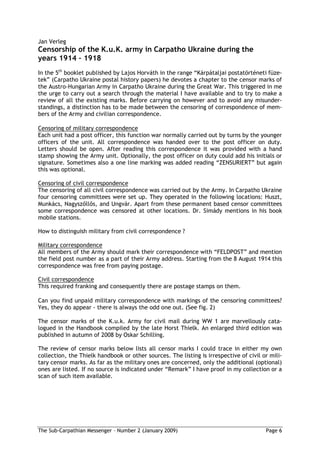 Jan Verleg
Censorship of the K.u.K. army in Carpatho Ukraine during the
years 1914 1918
In the 5th booklet published by Lajos Horváth in the range “Kárpátaljai postatörténeti füze-
tek” (Carpatho Ukraine postal history papers) he devotes a chapter to the censor marks of
the Austro-Hungarian Army in Carpatho Ukraine during the Great War. This triggered in me
the urge to carry out a search through the material I have available and to try to make a
review of all the existing marks. Before carrying on however and to avoid any misunder-
standings, a distinction has to be made between the censoring of correspondence of mem-
bers of the Army and civilian correspondence.

Censoring of military correspondence
Each unit had a post officer, this function war normally carried out by turns by the younger
officers of the unit. All correspondence was handed over to the post officer on duty.
Letters should be open. After reading this correspondence it was provided with a hand
stamp showing the Army unit. Optionally, the post officer on duty could add his initials or
signature. Sometimes also a one line marking was added reading “ZENSURIERT” but again
this was optional.

Censoring of civil correspondence
The censoring of all civil correspondence was carried out by the Army. In Carpatho Ukraine
four censoring committees were set up. They operated in the following locations: Huszt,
Munkács, Nagysz ll s, and Ungvár. Apart from these permanent based censor committees
some correspondence was censored at other locations. Dr. Simády mentions in his book
mobile stations.

How to distinguish military from civil correspondence ?

Military correspondence
All members of the Army should mark their correspondence with “FELDPOST” and mention
the field post number as a part of their Army address. Starting from the 8 August 1914 this
correspondence was free from paying postage.

Civil correspondence
This required franking and consequently there are postage stamps on them.

Can you find unpaid military correspondence with markings of the censoring committees?
Yes, they do appear - there is always the odd one out. (See fig. 2)

The censor marks of the K.u.k. Army for civil mail during WW 1 are marvellously cata-
logued in the Handbook compiled by the late Horst Thielk. An enlarged third edition was
published in autumn of 2008 by Oskar Schilling.

The review of censor marks below lists all censor marks I could trace in either my own
collection, the Thielk handbook or other sources. The listing is irrespective of civil or mili-
tary censor marks. As far as the military ones are concerned, only the additional (optional)
ones are listed. If no source is indicated under “Remark” I have proof in my collection or a
scan of such item available.




The Sub-Carpathian Messenger – Number 2 (January 2009)                                  Page 6
 