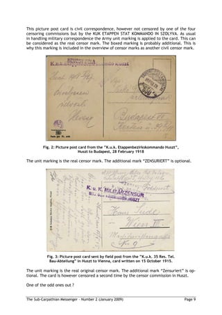 This picture post card is civil correspondence, however not censored by one of the four
censoring commissions but by the KUK ETAPPEN STAT KOMMANDO IN SZOLYVA. As usual
in handling military correspondence the Army unit marking is applied to the card. This can
be considered as the real censor mark. The boxed marking is probably additional. This is
why this marking is included in the overview of censor marks as another civil censor mark.




         Fig. 2: Picture post card from the K.u.k. Etappenbezirkskommando Huszt ,
                              Huszt to Budapest, 28 February 1918

The unit marking is the real censor mark. The additional mark “ZENSURIERT” is optional.




           Fig. 3: Picture post card sent by field post from the K.u.k. 35 Res. Tel.
            Bau-Abteilung in Huszt to Vienna, card written on 15 October 1915.

The unit marking is the real original censor mark. The additional mark “Zensuriert” is op-
tional. The card is however censored a second time by the censor commission in Huszt.

One of the odd ones out ?


The Sub-Carpathian Messenger – Number 2 (January 2009)                                 Page 9
 