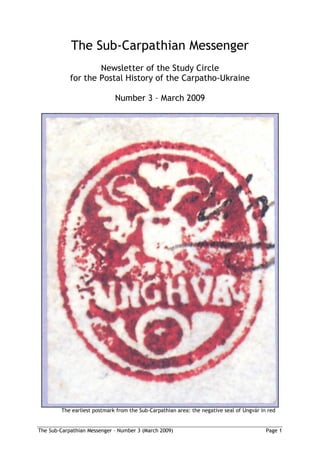 The Sub-Carpathian Messenger
                    Newsletter of the Study Circle
            for the Postal History of the Carpatho-Ukraine

                             Number 3 – March 2009




        The earliest postmark from the Sub-Carpathian area: the negative seal of Ungvár in red


The Sub-Carpathian Messenger – Number 3 (March 2009)                                      Page 1
 