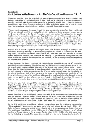 Dénes Czirók
Contribution to the Discussion in „The Sub-Carpathian Messenger“ No. 7
With great pleasure I read the issue 7 of this Newsletter which came to my attention when I met
Helmut Kobelbauer at the beginning of October 2009 for a 3-day postal history symposium in
Austria. I am not myself a specialist collector of Carpatho-Ukraine but I research Hungarian
postal history as a whole from the beginning till 1900, and I have spent a lot of time in recent
years on Hungarian prephilatelic letters and the regrettable forgeries that exist.

Without wanting to appear immodest I would like to draw attention to the fact that we collected
434 forged letters from different parts of the world – collectors, dealers, auction houses – during
my 8 years presidency of the Gervay Foundation which we withdrew from circulation and put on
the Internet for comparison and research. Regrettably this work is still incomplete and new for-
geries continue to come to light and take their toll. In the interests of doing this research tho-
roughly I created a large database consisting of more than 8,000 original pictures and dates of
genuine prephilatelic letters as well as 1,250 pictures and dates of forgeries, or old letters about
which there are well-founded suspicions. I can say with confidence that this is the biggest data-
base of Hungarian prephilatelic covers and their forgeries in the world.

Number 7 of “The Sub-Carpathian Messenger” dealt with the line markings of Tiszaújlak and
shows nine blown-up markings, all from original prephilatelic covers. It also mentions the Horn-
ung, Blaha, and Rauch collections, which are in the Czech EXPONET site. Because of the low
optical resolution, however, the author of the article [i. e., your humble editor] does not take
sides on whether these letters are genuine, or forgeries. In the following I am trying to provide
an answer to this question.

I first addressed the basic criteria of the recognition of forged letters at the 4th Hungarian-
Austrian Symposium in August 2003 in Spa-Bük. We also issued a book in German about it (un-
fortunately today this can only be purchased in the second-hand market). In my lecture I under-
lined that the forgeries could be detected not only by examination of the markings, but also
through a couple of other factors such as the different postal marks (roads), the formal charac-
teristics of the letter (lack of the wax-seal at the rear, or its discoloration, mutilation of the
letter), the incorrectness of the tariff, the address and its graphological marks. Basically in many
cases we can point out that a letter has been forged by looking at its markings. Of course, if
there are any remaining doubts, a complex analysis is needed to resolve the matter.

In the same year I also analyzed the essential characteristics of the forged letters in a longer
English language article in the well-known “Fakes Forgeries Experts” AIEP publication (No. 6,
pages 121 – 129). In the same publication (pages 147 – 159) the German chemist Robert Neun-
teufel published an excellent article dealing with the spectroscopic identification of colouring
matter used by the forgers and proving the existence of forged letters.

Let us turn back to the markings of Tiszaújlak! Based on my experience described above I can
declare that the Tiszaújlak letters of the Hornung and Blaha collections are genuine. On the
other hand the piece in the Rauch collection is a FORGERY. (I should mention in brackets that all
three collections contain other forged letters. More about this perhaps in another article.)

In the SCM article the forged letter going to Rév-Komárom was the product of the so-called
“Pápa workshop”, where the forger was a highly educated printer, Károly Rhédi (1906 – 1967,
living in Papa), who owned an extremely valuable set of printing accessories (letters font) and
who distributed forged letters in the 1950’s and 1960’s to collectors in Hungary. He left a huge
number of forged letters to his grandson, Tamás Mógor (1952 – 2008), who distributed them
further including to abroad. The letters then went all over the world through the hands of well-


The Sub-Carpathian Messenger – Number 9 (February 2010)                                      Page: 10
 