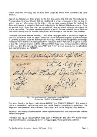 known collectors and today can be found from Europe to Japan, from Scandinavia to South
America.

Most of the letters have their origins in the fact that during the XVIII and XIX centuries the
Transdanubian Reformed Church District established a private messenger system so that its
letters – and very often money in the letters – did not need to pass through the hands of the
Government postal organization that owed its loyalty to the Catholic Habsburg emperor. These
are genuine letters from that time, but they did not carry any postal marks or markings of the
official post office. The above mentioned printer acquired this raw material during WWII and
later used it as the basis for manufacturing letters with a range of rare and very nice markings.

Today the facts have been established; I could write 100 pages about it. In addition forged let-
ters exist made from blank old paper. These are called “complete forgeries” (Ganzfälschungen
in German), but in all cases the markings were made by a metal stamp using printing technology.
The letter shown in the SCM article going from Tisza Újlak to Rév-Komárom is a typical example
of this. The writing is original and the addressee Mihály Nagy was a famous very learned bishop
of this era. Only the marking, the marks “NB” and “12/6” are not genuine. For the philatelist
that means the letter is a FORGERY.




                       Fig. 1: Picture from the W. Rauch collection at EXPONET
                                  (The second FORGERY of Tisza Újlak)

This letter found in the Rauch collection on EXPONET is a COMPLETE FORGERY. The writing is
typical of the nervous, highly-strung marks that can be found on many other forged letters. (The
forger was a very talented person who was disappointed with his life and going to alcoholism.)

Recently a very highly valued collection from Carpatho-Ukraine was sold where we can find two
additional forgeries:

The letter (see fig. 2) was going from Tisza Újlak to “Nkorpád”. The letter “N” means “Nagy”
[big] in the Hungarian language, so it went to Nagy Korpád. There is only one problem:



The Sub-Carpathian Messenger – Number 9 (February 2010)                                   Page: 11
 