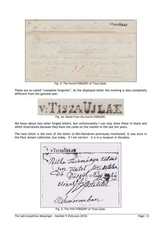 Fig. 4: The fourth FORGERY of Tisza Újlak.

These are so-called “complete forgeries”. At the displayed letter the marking is also completely
different from the genuine one:




                              Fig. 4a: Detail from the fourth FORGERY.

We know about two other forged letters, but unfortunately I can only show these in black and
white illustrations because they have not come on the market in the last ten years.

The next letter is the twin of the letter to Rév-Komárom previously mentioned. It was once in
the Paul Jensen collection, but today – if I am correct – it is in a museum in Slovakia.




                               Fig. 5: The fifth FORGERY of Tisza Újlak.

The Sub-Carpathian Messenger – Number 9 (February 2010)                                  Page: 13
 