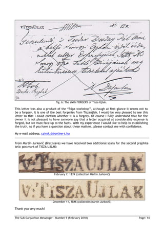 Fig. 6: The sixth FORGERY of Tisza Újlak.

This letter was also a product of the “Pápa workshop”, although at first glance it seems not to
be a forgery. It is one of the best forgeries from Tiszaújlak. I would be very pleased to see this
letter so that I could confirm whether it is a forgery. Of course I fully understand that for the
owner it is not pleasant to have someone say that a letter acquired at considerable expense is
forged, but we must face up to the facts. With my experience I would like to help in establishing
the truth, so if you have a question about these matters, please contact me with confidence.

My e-mail address: czirok.d@online-t.hu


From Martin Jurkovič (Bratislava) we have received two additional scans for the second prephila-
telic postmark of TISZA UJLAK:




                             February 7, 1839 (collection Martin Jurkovič)




                            December 11, 1846 (collection Martin Jurkovič)

Thank you very much!

The Sub-Carpathian Messenger – Number 9 (February 2010)                                    Page: 14
 
