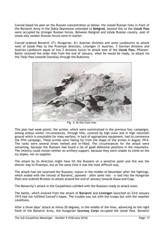 Conrad based his plan on the Russian concentration as below: the closed Russian lines in front of
the Boroević Army in the Dukla Depression extended to Baligrod, beyond this to the Uzsok Pass
were occupied by stronger Russian forces. Between Baligrod and Uzsok Russian cavalry, east of
Uzsok only weaker Russian forces were in station.

Conrad ordered Boroević (7½ Hungarian, 6½ Austrian divisions and some Landsturm) to attack
west of Uzsok Pass to the Przemysl direction, Linsingen (1 Austrian, 3 German divisions and
Austrian Landsturm equal of two 2 divisions force) to attack east of the Uzsok Pass, Pflanzer-
Baltin received the order that from the end of January, when he would be ready, to attack via
the Tatár Pass towards Stanislau through the Bukovina.




                                       Fig. 3: At the front line.

This plan had weak points: the armies, which were overstrained in the previous four campaigns,
among ardous winter circumstances, through hills, covered by high snow and in high mountain
ground which is unsuitable for mass warfare, in lack of appropriate equipment, had to commence
the fifth campaign. These armies were falling far from the shape of the armies in August 1914.
The ranks were several times melted and re-filled. The circumstances for the attack were
worsening, because the Russians had found a lot of good defensive positions in the mountains.
The infantry could reckon neither on artillery support, because they were unable to climb on the
icy slopes, nor on supplies.

The attack by its direction might have hit the Russians on a sensitive point and this was the
shorter way to Przemysl, but at the same time it was the most difficult way.

The attack had not surprised the Russians. Ivanov in the middle of December after the fightings,
which ended with the retreat of Boroević, planned – after some rest – a raid into the Hungarian
Plain and ordered Brusilov to attack around the end of January towards Kassa and Csap.

The Monarchy’s attack in the Carpathians collided with the Russians ready to attack state.

The battle, which evolved from the attack of Boroević and Linsingen launched on 23rd January
1915 had not fulfilled Conrad’s hopes. The trouble was not with the troops but with the weather
conditions.

After a three days’ attack at minus 20 degrees, in the middle of the lines, advancing on the right
flank of the Boroević Army, the Hungarian Szurmay Corps occupied the Uzsok Pass. Boroević

The Sub-Carpathian Messenger – Number 9 (February 2010)                                      Page: 17
 