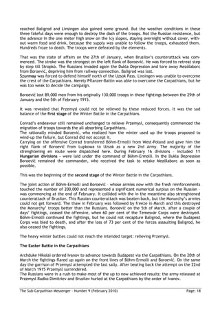 reached Baligrod and Linsingen also gained some ground. But the weather conditions in these
three fateful days were enough to destroy the dash of the troops. Not the Russian resistence, but
the advance in the one meter high snow on the icy slopes, staying overnight without cover, with-
out warm food and drink, because the supply was unable to follow the troops, exhausted them.
Hundreds froze to death. The troops were defeated by the elements.

That was the state of affairs on the 27th of January, when Brusilov’s counterattack was com-
menced. The stroke was the strongest on the left flank of Boroević. He was forced to retreat step
by step till Stropkó. The Russians invaded again the Dukla Depression and tore away Mezılaborc
from Boroević, depriving him from railway connection. Baligrod was lost.
Szurmay was forced to defend himself north of the Uzsok Pass. Linsingen was unable to overcome
the crest of the Carpathians. Merely Pflanzer-Baltin was able to overcome the Carpathians, but he
was too weak to decide the campaign.

Boroević lost 89,000 men from his originally 130,000 troops in these fightings between the 29th of
January and the 5th of February 1915.

It was revealed that Przemysl could not be relieved by these reduced forces. It was the sad
balance of the first stage of the Winter Battle in the Carpathians.

Conrad’s endeavour still remained unchanged to relieve Przemysl, consequently commenced the
migration of troops towards the all absorbing Carpathians.
The rationally minded Boroević, who realized how the winter used up the troops proposed to
wind-up the failure, but Conrad did not accept it.
Carrying on the offensive Conrad transferred Böhm-Ermolli from West-Poland and gave him the
right flank of Boroević from Lupkowa to Uzsok as a new 2nd Army. The majority of the
strenghtening en route were dispatched here. During February 16 divisions – included 11
Hungarian divisions – were laid under the command of Böhm-Ermolli. In the Dukla Depression
Boroević remained the commander, who received the task to retake Mezılaborc as soon as
possible.

This was the beginning of the second stage of the Winter Battle in the Carpathians.

The joint action of Böhm-Ermolli and Boroević – whose armies now with the fresh reinforcements
touched the number of 200,000 and represented a significant numerical surplus on the Russian –
was commencing at the end of February. It collided with the in the meantime also strenghtened
counterattack of Brusilov. This Russian counterattack was beaten back, but the Monarchy’s armies
could not get forward. The thaw in February was followed by freeze in March and this destroyed
the Monarchy’ troops better than the Russians. Boroević on the 5th of March, after a couple of
days’ fightings, ceased the offensive, when 60 per cent of the Temesvár Corps were destroyed.
Böhm-Ermolli continued the fightings, but he could not recapture Baligrod, where the Budapest
Corps was bled to death, and after the loss of 73 per cent of the forces assaulting Baligrod, he
also ceased the fightings.

The heavy winter battles could not reach the intended target: relieving Przemysl.

The Easter Battle in the Carpathians

Archduke Nikolai ordered Ivanov to advance towards Budapest via the Carpathians. On the 20th of
March the fightings flared up again on the front lines of Böhm-Ermolli and Boroević. On the same
day the garrison of Przemysl attempted the last sally. After beating back the attempt on the 22nd
of March 1915 Przemysl surrendered.
The Russians were in a rush to make most of the up to now achieved results: the army released at
Przemysl Radko Dimitriev and Brusilov hurled at the Carpathians by the order of Ivanov.

The Sub-Carpathian Messenger – Number 9 (February 2010)                                   Page: 18
 