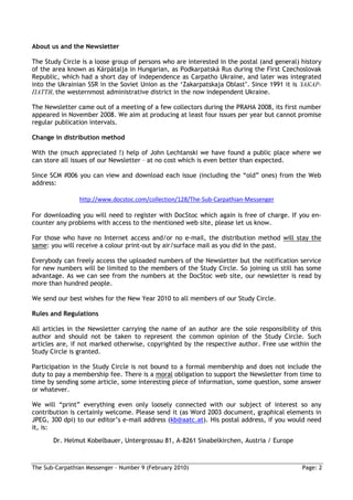 About us and the Newsletter

The Study Circle is a loose group of persons who are interested in the postal (and general) history
of the area known as Kárpátalja in Hungarian, as Podkarpatská Rus during the First Czechoslovak
Republic, which had a short day of independence as Carpatho Ukraine, and later was integrated
into the Ukrainian SSR in the Soviet Union as the ‘Zakarpatskaja Oblast’. Since 1991 it is ЗАКАР-
ПАТТЯ, the westernmost administrative district in the now independent Ukraine.

The Newsletter came out of a meeting of a few collectors during the PRAHA 2008, its first number
appeared in November 2008. We aim at producing at least four issues per year but cannot promise
regular publication intervals.

Change in distribution method

With the (much appreciated !) help of John Lechtanski we have found a public place where we
can store all issues of our Newsletter – at no cost which is even better than expected.

Since SCM #006 you can view and download each issue (including the “old” ones) from the Web
address:

                http://www.docstoc.com/collection/128/The-Sub-Carpathian-Messenger

For downloading you will need to register with DocStoc which again is free of charge. If you en-
counter any problems with access to the mentioned web site, please let us know.

For those who have no Internet access and/or no e-mail, the distribution method will stay the
same: you will receive a colour print-out by air/surface mail as you did in the past.

Everybody can freely access the uploaded numbers of the Newsletter but the notification service
for new numbers will be limited to the members of the Study Circle. So joining us still has some
advantage. As we can see from the numbers at the DocStoc web site, our newsletter is read by
more than hundred people.

We send our best wishes for the New Year 2010 to all members of our Study Circle.

Rules and Regulations

All articles in the Newsletter carrying the name of an author are the sole responsibility of this
author and should not be taken to represent the common opinion of the Study Circle. Such
articles are, if not marked otherwise, copyrighted by the respective author. Free use within the
Study Circle is granted.

Participation in the Study Circle is not bound to a formal membership and does not include the
duty to pay a membership fee. There is a moral obligation to support the Newsletter from time to
time by sending some article, some interesting piece of information, some question, some answer
or whatever.

We will “print” everything even only loosely connected with our subject of interest so any
contribution is certainly welcome. Please send it (as Word 2003 document, graphical elements in
JPEG, 300 dpi) to our editor’s e-mail address (kb@aatc.at). His postal address, if you would need
it, is:
       Dr. Helmut Kobelbauer, Untergrossau 81, A-8261 Sinabelkirchen, Austria / Europe



The Sub-Carpathian Messenger – Number 9 (February 2010)                                     Page: 2
 