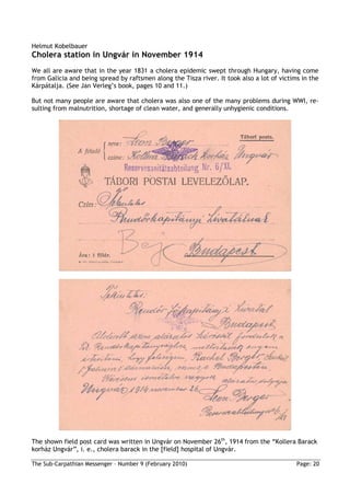 Helmut Kobelbauer
Cholera station in Ungvár in November 1914
We all are aware that in the year 1831 a cholera epidemic swept through Hungary, having come
from Galicia and being spread by raftsmen along the Tisza river. It took also a lot of victims in the
Kárpátalja. (See Jan Verleg’s book, pages 10 and 11.)

But not many people are aware that cholera was also one of the many problems during WWI, re-
sulting from malnutrition, shortage of clean water, and generally unhygienic conditions.




The shown field post card was written in Ungvár on November 26th, 1914 from the “Kollera Barack
korház Ungvár”, i. e., cholera barack in the [field] hospital of Ungvár.

The Sub-Carpathian Messenger – Number 9 (February 2010)                                      Page: 20
 