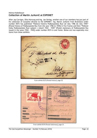 Helmut Kobelbauer
Collection of Martin Jurkovič at EXPONET
After Jay Carrigan, Otto Hornung and Ing. Jan Verleg, another one of our members has put part of
his collection of Carpatho Ukraine to the EXPONET. Ing. Martin Jurkovič from Bratislava under
number 0573 has published “Poštová história Podkarpatskej Rusi od roku 1786 do roku 1945”
[Postal history of Podkarpatská Rus from the year 1786 to 1945] in five frames and then “Poštové
listky Podkarpatskej Rusi vydané v rokoch 1944 – 1945” [Postal stationary of Podkarpatská Rus
issued in the years 1944 – 1945] under number 0574 in one frame. Below are two especially nice
items from these exhibits:




                                From exhibit 0573 (Postal history), page 32




                               From exhibit 0574 (Postal stationary), page 15

The Sub-Carpathian Messenger – Number 9 (February 2010)                                 Page: 22
 