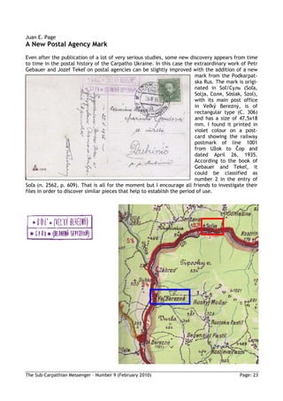 Juan E. Page
A New Postal Agency Mark
Even after the publication of a lot of very serious studies, some new discovery appears from time
to time in the postal history of the Carpatho Ukraine. In this case the extraordinary work of Petr
Gebauer and Jozef Tekeľ on postal agencies can be slightly improved with the addition of a new
                                                                           mark from the Podkarpat-
                                                                           ska Rus. The mark is origi-
                                                                           nated in Soľ/Суль (Soľa,
                                                                           Solja, Соля, Sóslak, Szol),
                                                                           with its main post office
                                                                           in Veľký Berezný, is of
                                                                           rectangular type (C. 306)
                                                                           and has a size of 47,5x18
                                                                           mm. I found it printed in
                                                                           violet colour on a post-
                                                                           card showing the railway
                                                                           postmark of line 1001
                                                                           from Užok to Čop and
                                                                           dated April 26, 1935.
                                                                           According to the book of
                                                                           Gebauer and Tekeľ, it
                                                                           could be classified as
                                                                           number 2 in the entry of
Soľa (n. 2562, p. 609). That is all for the moment but I encourage all friends to investigate their
files in order to discover similar pieces that help to establish the period of use.




The Sub-Carpathian Messenger – Number 9 (February 2010)                                       Page: 23
 