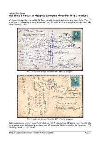 Helmut Kobelbauer
Was there a Hungarian Fieldpost during the November 1938 Campaign ?
We have discussed in some detail the Czechoslovak fieldpost during the secession of the “Zone 1”
areas (back) to Hungary in early November 1938. But what about the Hungarians troops – did they
have a fieldpost, too?




                      Fig. 1: Card from Ungvár, November 18th, 1938, to Budapest.




                      Fig. 2: Card from Ungvár, November 21st, 1938, to Budapest.

Both cards carry a military troops’ mark but are fully franked with a 10f stamp each. I would take
these cards as an indication that there was NO Hungarian fieldpost during the November 1938
campaign. What do YOU think ?

The Sub-Carpathian Messenger – Number 9 (February 2010)                                   Page: 24
 