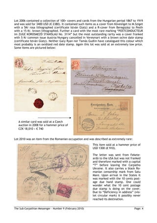 Lot 2006 contained a collection of 100+ covers and cards from the Hungarian period 1867 to 1919
and was sold for 3400 USD (€ 2380). It contained such items as a cover from Kövesliget to M.Sziget
with a 5Kr rosa lithographed (certificate István Glatz) and a R-cover from Beregszász to Pesth
with a 15 Kr. brown lithographed. Further a card with the most rare marking “POSTCONDUCTEUR
im ZUGE KOROSMEZÖ STANISLAU No. 3114” but the most outstanding rarity was a cover franked
with 5 Kr common issue Austria/Hungary cancelled in Veresmart with a brown ochre date stamp
(certificate István Glatz). Neither Gary Ryan nor Tamás Gudlin have catalogued this colour which
most probably is an oxidized red date stamp. Again this lot was sold at an extremely low price.
Some items are pictured below:




   A similar card was sold at a Czech
   auction in 2008 for a hammer price of
   CZK 18,010 ≈ € 740


Lot 2010 was an item from the Romanian occupation and was described as extremely rare:
                                                           This item sold at a hammer price of
                                                           USD 1300 (€ 910).

                                                           The letter was sent from Fekete-
                                                           ardó to the USA but was not franked
                                                           and therefore marked with a capital
                                                           “T” before leaving the Carpatho
                                                           Ukraine. It also carries a black Ro-
                                                           manian censorship mark from Satu
                                                           Mare. Upon arrival in the States it
                                                           was marked with the 10 cents post-
                                                           age due hand stamp. One could
                                                           wonder what the 10 cent postage
                                                           due stamp is doing on the cover.
                                                           Due to “Deficiency in address” (vio-
                                                           let circular mark) it possibly never
                                                           reached its destination.


The Sub-Carpathian Messenger – Number 9 (February 2010)                                    Page: 4
 
