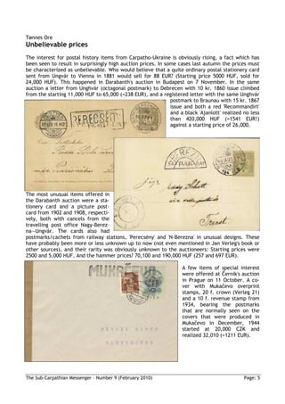 Tønnes Ore
Unbelievable prices
The interest for postal history items from Carpatho-Ukraine is obviously rising, a fact which has
been seen to result in surprisingly high auction prices. In some cases last autumn the prices must
be characterized as unbelievable. Who would believe that a quite ordinary postal stationery card
sent from Ungvár to Vienna in 1881 would sell for 88 EUR? (Starting price 5000 HUF, sold for
24,000 HUF). This happened in Darabanth's auction in Budapest on 7 November. In the same
auction a letter from Unghvár (octagonal postmark) to Debrecen with 10 kr. 1860 issue climbed
from the starting 11,000 HUF to 65,000 (=238 EUR), and a registered letter with the same Unghvár
                                                              postmark to Braunau with 15 kr. 1867
                                                              issue and both a red 'Recommandirt'
                                                              and a black 'Ajanlott' realized no less
                                                              than 420,000 HUF (=1541 EUR!)
                                                              against a starting price of 26,000.




The most unusual items offered in
the Darabanth auction were a sta-
tionery card and a picture post-
card from 1902 and 1908, respecti-
vely, both with cancels from the
travelling post office Nagy-Berez-
na—Ungvár. The cards also had
postmarks/cachets from railway stations, 'Perecsény' and 'N-Berezna' in unusual designs. These
have probably been more or less unknown up to now (not even mentioned in Jan Verleg's book or
other sources), and their rarity was obviously unknown to the auctioneers: Starting prices were
2500 and 5,000 HUF. And the hammer prices? 70,100 and 190,000 HUF (257 and 697 EUR).

                                                                   A few items of special interest
                                                                   were offered at Černik's auction
                                                                   in Prague on 11 October. A co-
                                                                   ver with Mukačevo overprint
                                                                   stamps, 20 f. crown (Verleg 21)
                                                                   and a 10 f. revenue stamp from
                                                                   1934, bearing the postmarks
                                                                   that are normally seen on the
                                                                   covers that were produced in
                                                                   Mukačevo in December, 1944
                                                                   started at 20,000 CZK and
                                                                   realized 32,010 (=1211 EUR).




The Sub-Carpathian Messenger – Number 9 (February 2010)                                       Page: 5
 