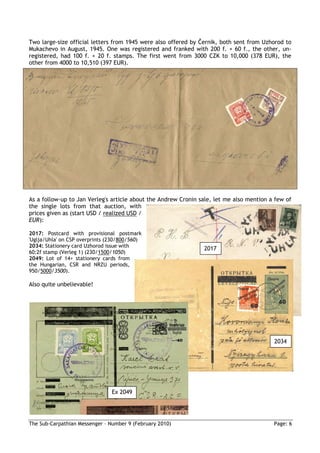 Two large-size official letters from 1945 were also offered by Černik, both sent from Uzhorod to
Mukachevo in August, 1945. One was registered and franked with 200 f. + 60 f., the other, un-
registered, had 100 f. + 20 f. stamps. The first went from 3000 CZK to 10,000 (378 EUR), the
other from 4000 to 10,510 (397 EUR).




As a follow-up to Jan Verleg's article about the Andrew Cronin sale, let me also mention a few of
the single lots from that auction, with
prices given as (start USD / realized USD /
EUR):

2017: Postcard with provisional postmark
'Uglja/Uhla' on CSP overprints (230/800/560)
2034: Stationery card Uzhorod issue with
                                                                2017
60:2f stamp (Verleg 1) (230/1500/1050)
2049: Lot of 14+ stationery cards from
the Hungarian, CSR and NRZU periods,
950/5000/3500).

Also quite unbelievable!




                                                                                          2034




                                Ex 2049




The Sub-Carpathian Messenger – Number 9 (February 2010)                                   Page: 6
 