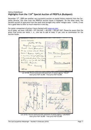 Helmut Kobelbauer
Highlights from the 134th Special Auction of PROFILA (Budapest)
December 13th, 2009 saw another very successful auction on postal history material from the Car-
patho Ukraine, this time from the PROFILA auction house in Budapest. On the other hand, the
parallel auction of postcards from the same area brought only rather meagre sales – I think, it was
not a good idea to offer so much material in one day.

For easier comparison of prices I have checked with www.xe.com:
As of today, we have 1.00 EUR = 277.324 HUF; 1.00 USD = 190.447 HUF. Please be aware that the
given final prices are netto, i. e., one has to add at least 17 per cent as commission for the
auction house.




                  Lot 32148: Picture postcard with postmark of postal agency “SELCE”
                            Start price HUF 32,000 – final price HUF 42,000




                 Lot 32152: Picture postcard with postmark of postal agency “LOCHOVO”
                             Start price HUF 30,000 – final price HUF 65,000


The Sub-Carpathian Messenger – Number 9 (February 2010)                                     Page: 7
 