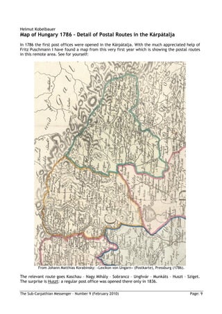 Helmut Kobelbauer
Map of Hungary 1786 – Detail of Postal Routes in the Kárpátalja
In 1786 the first post offices were opened in the Kárpátalja. With the much appreciated help of
Fritz Puschmann I have found a map from this very first year which is showing the postal routes
in this remote area. See for yourself:




          From Johann Matthias Korabinsky: »Lexikon von Ungarn« (Postkarte), Pressburg (1786).

The relevant route goes Kaschau – Nagy Mihály – Sobrancz – Unghvár – Munkáts – Huszt – Sziget.
The surprise is Huszt: a regular post office was opened there only in 1836.

The Sub-Carpathian Messenger – Number 9 (February 2010)                                          Page: 9
 