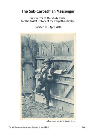 The Sub-Carpathian Messenger
                        Newsletter of the Study Circle
                for the Postal History of the Carpatho-Ukraine

                                  Number 10 – April 2010




                                                 A Ruthenian boy in his Sunday dress


The Sub-Carpathian Messenger – Number 10 (April 2010)                                  Page: 1
 