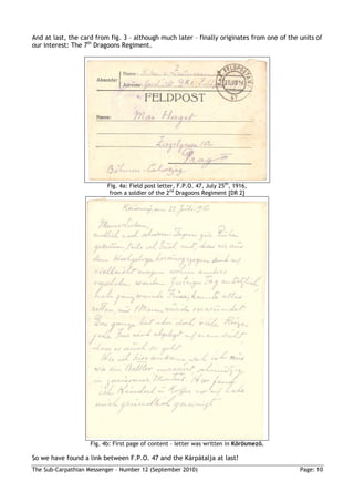 And at last, the card from fig. 3 – although much later – finally originates from one of the units of
our interest: The 7th Dragoons Regiment.




                          Fig. 4a: Field post letter, F.P.O. 47, July 25th, 1916,
                           from a soldier of the 2nd Dragoons Regiment [DR 2]




                    Fig. 4b: First page of content – letter was written in Kırösmezı.

So we have found a link between F.P.O. 47 and the Kárpátalja at last!
The Sub-Carpathian Messenger – Number 12 (September 2010)                                    Page: 10
 
