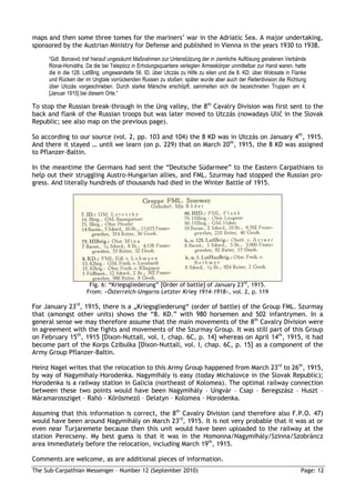 maps and then some three tomes for the mariners’ war in the Adriatic Sea. A major undertaking,
sponsored by the Austrian Ministry for Defense and published in Vienna in the years 1930 to 1938.

     “GdI. Boroević traf hierauf ungesäumt Maßnahmen zur Unterstützung der in ziemliche Auflösung geratenen Verbände
     Rónai-Horváths. Da die bei Telepócz in Erholungsquartiere verlegten Armeekörper unmittelbar zur Hand waren, hatte
     die in die 128. LstIBrig. umgewandelte 56. ID. über Utczás zu Hilfe zu eilen und die 8. KD. über Wołosate in Flanke
     und Rücken der im Ungtale vorrückenden Russen zu stoßen; später wurde aber auch der Reiterdivision die Richtung
     über Utczás vorgeschrieben. Durch starke Märsche erschöpft, sammelten sich die bezeichneten Truppen am 4.
     [Januar 1915] bei diesem Orte.“

To stop the Russian break-through in the Ung valley, the 8th Cavalry Division was first sent to the
back and flank of the Russian troops but was later moved to Utczás (nowadays Ulič in the Slovak
Republic; see also map on the previous page).

So according to our source (vol. 2, pp. 103 and 104) the 8 KD was in Utczás on January 4th, 1915.
And there it stayed … until we learn (on p. 229) that on March 20th, 1915, the 8 KD was assigned
to Pflanzer-Baltin.

In the meantime the Germans had sent the “Deutsche Südarmee” to the Eastern Carpathians to
help out their struggling Austro-Hungarian allies, and FML. Szurmay had stopped the Russian pro-
gress. And literally hundreds of thousands had died in the Winter Battle of 1915.




                      Fig. 6: “Kriegsgliederung” [Order of battle] of January 23rd, 1915.
                     From: »Österreich-Ungarns Letzter Krieg 1914-1918«, vol. 2, p. 119

For January 23rd, 1915, there is a „Kriegsgliederung“ (order of battle) of the Group FML. Szurmay
that (amongst other units) shows the “8. KD.” with 980 horsemen and 502 infantrymen. In a
general sense we may therefore assume that the main movements of the 8th Cavalry Division were
in agreement with the fights and movements of the Szurmay Group. It was still part of this Group
on February 15th, 1915 [Dixon-Nuttall, vol. I, chap. 6C, p. 14] whereas on April 14th, 1915, it had
become part of the Korps Czibulka [Dixon-Nuttall, vol. I, chap. 6C, p. 15] as a component of the
Army Group Pflanzer-Baltin.

Heinz Nagel writes that the relocation to this Army Group happened from March 23rd to 26th, 1915,
by way of Nagymihaly–Horodenka. Nagymihály is easy (today Michalovce in the Slovak Republic);
Horodenka is a railway station in Galicia (northeast of Kolomea). The optimal railway connection
between these two points would have been Nagymihály – Ungvár – Csap – Beregszász – Huszt –
Máramarossziget – Rahó – Kırösmezı – Delatyn – Kolomea – Horodenka.

Assuming that this information is correct, the 8th Cavalry Division (and therefore also F.P.O. 47)
would have been around Nagymihály on March 23rd, 1915. It is not very probable that it was at or
even near Turjaremete because then this unit would have been uploaded to the railway at the
station Perecseny. My best guess is that it was in the Homonna/Nagymihály/Szinna/Szobráncz
area immediately before the relocation, including March 19th, 1915.

Comments are welcome, as are additional pieces of information.
The Sub-Carpathian Messenger – Number 12 (September 2010)                                                            Page: 12
 