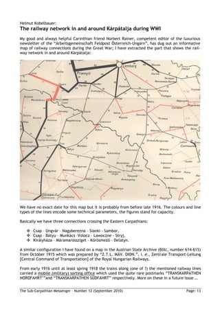 Helmut Kobelbauer:
The railway network in and around Kárpátalja during WWI
My good and always helpful Carinthian friend Norbert Rainer, competent editor of the luxurious
newsletter of the “Arbeitsgemeinschaft Feldpost Österreich-Ungarn”, has dug out an informative
map of railway connections during the Great War; I have extracted the part that shows the rail-
way network in and around Kárpátalja:




We have no exact date for this map but it is probably from before late 1916. The colours and line
types of the lines encode some technical parameters, the figures stand for capacity.

Basically we have three connections crossing the Eastern Carpathians:

       Csap – Ungvár – Nagyberezna – Sianki - Sambor,
       Csap – Bátyu – Munkács –Volocz – Lawoczne - Stryj,
       Királyháza – Máramarossziget – Kırösmezı – Delatyn.

A similar configuration I have found on a map in the Austrian State Archive (BIXc, number 614-615)
from October 1915 which was prepared by “Z.T.L. MÁV. DION.”, i. e., Zentrale Transport-Leitung
[Central Command of Transportation] of the Royal Hungarian Railways.

From early 1916 until at least spring 1918 the trains along (one of ?) the mentioned railway lines
carried a mobile (military) sorting office which used the quite rare postmarks “TRANSKARPATHEN
NORDFAHRT"”and “TRANSKARPATHEN SÜDFAHRT” respectively. More on these in a future issue …


The Sub-Carpathian Messenger – Number 12 (September 2010)                                 Page: 13
 