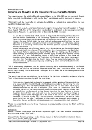 Helmut Kobelbauer
Remarks and Thoughts on the Independent State Carpatho-Ukraine
You may remember the article of Dr. Alexander Malycky in the SCM #005 and my comment. As was
to be expected, he did not agree with me; he didn’t want to add another comment of his own.

Thinking through the reasons for my attitude, I would like to replicate two pieces of text for your
(and his) kind consideration.

The first is from an U. S. American diplomat, George F. Kennan, Secretary of Legation in Prague
since August 1938. One of his many duties was to observe and report on the developments in the
Czechoslovak Republic. In a personal letter of December 8, 1938, he wrote:

      “As for the new regime itself which prevails in Prague and the historic provinces: to me it
      bears an ominous resemblance to the Schuschnigg regime which I knew in Austria in 1935.
      There is the same disapproval of democracy, the same distrust and alienation of the labor
      element, the same Catholic piety, the same moderate and decorous anti-Semitism, the same
      futile hope of building up – without resorting to serious intimidation – an enthusiastic national
      movement in a section of Europe where the dominant political reactions are incredulity,
      jealousy, and distrust. […]
      Slovakia and Ruthenia are, of course, another story. Neither people has the prerequisites for
      an independent political existence. Their leaders have been completely won over by the Ger-
      mans through flattery, cajolery, and display of force. They are making awful fools of them-
      selves; dressing up in magnificent fascist uniforms, flying to and fro in airplanes, drilling
      comic-opera S. A. units and dreaming dreams of the future grandeur of the Slovak and
      Ukrainian nations. Everything that the Czechs have tried to teach them during these twenty
      years they have flung back into the Czechs’ faces. They are momentarily happy in a false
      autonomy which is rapidly destroying every possibility of a real national self-determination
      for decades to come.”

This is a very sharp judgement, and Mr. Kennan obviously was a determined enemy of the fascist
undertones in the political declarations from Bratislava and, later, from Chust/Khust. Still, one
cannot help thinking that he was rather clairvoyant as concerned the actual developments in the
next few years.

The second text throws some light on the attitude of the Ukrainian nationalists and especially the
Sitch in Khust in their relationship with the local Jews:

      “In the evening I was invited to dinner by [propaganda minister Volodymyr] Komarynsky in the
      large restaurant of the hotel [in Khust], which had been reopened only that morning. The hotel
      used to belong to a Jew, but the Sitch had forcibly pushed him and many others into Hungary.
      Between the fourth and the ninth of November [1938], when the Czechoslovak forces were
      evacuating the districts that had to be ceded under the Vienna Award, they had rounded them
      up, packed them into lorries and forcibly dumped them into the area that was to become
      Hungarian. Some of them were sent back when the Hungarians came in, others willingly or
      unwillingly stopped there. Having got rid of the owner of the Koruna, the Sitch took it over
      themselves, to provide, so they said, a suitable hotel for visitors to Chust and a social centre
      where the officials and others could meet; in other words, one Aryan café and restaurant in
      Chust where the new anti-Semitic ruling caste could meet without sacrificing their principles.”

Would you understand now my strong reluctance to unequivocally embrace the Sitch and their
political leaders?

References:
George F. Kennan: »From Prague After Munich«. Diplomatic Papers 1938 - 1940. Princeton University Press,
Princeton (New Jersey), 1968, page 9.

Michael Winch: »Republic for a Day«. An Eye-Witness Account of the Carpatho-Ukraine Incident. Robert
Hale Limited, London, 1939, pages 24-25.
The Sub-Carpathian Messenger – Number 12 (September 2010)                                           Page: 16
 