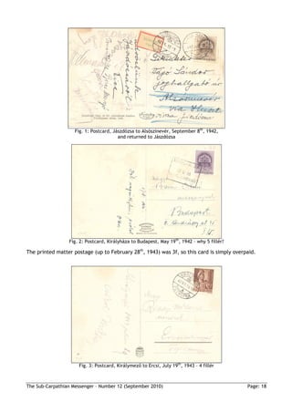 Fig. 1: Postcard, Jászdózsa to Alsószinevér, September 8th, 1942,
                                        and returned to Jászdózsa




                 Fig. 2: Postcard, Királyháza to Budapest, May 19th, 1942 – why 5 fillér?

The printed matter postage (up to February 28th, 1943) was 3f, so this card is simply overpaid.




                     Fig. 3: Postcard, Királymezı to Ercsi, July 19th, 1943 – 4 fillér



The Sub-Carpathian Messenger – Number 12 (September 2010)                                   Page: 18
 