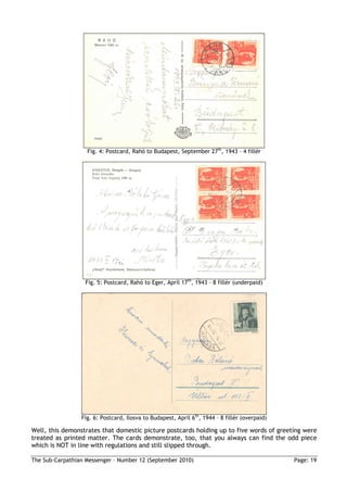 Fig. 4: Postcard, Rahó to Budapest, September 27th, 1943 – 4 fillér




                  Fig. 5: Postcard, Rahó to Eger, April 17th, 1943 – 8 fillér (underpaid)




                 Fig. 6: Postcard, Ilosva to Budapest, April 6th, 1944 – 8 fillér (overpaid)

Well, this demonstrates that domestic picture postcards holding up to five words of greeting were
treated as printed matter. The cards demonstrate, too, that you always can find the odd piece
which is NOT in line with regulations and still slipped through.

The Sub-Carpathian Messenger – Number 12 (September 2010)                                      Page: 19
 