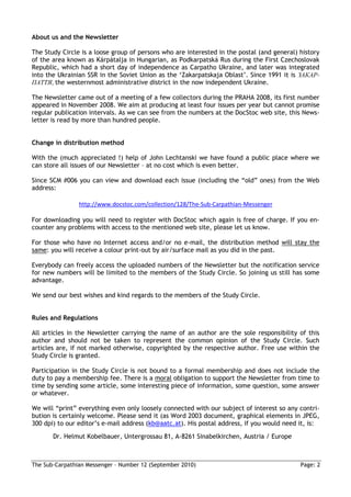 About us and the Newsletter

The Study Circle is a loose group of persons who are interested in the postal (and general) history
of the area known as Kárpátalja in Hungarian, as Podkarpatská Rus during the First Czechoslovak
Republic, which had a short day of independence as Carpatho Ukraine, and later was integrated
into the Ukrainian SSR in the Soviet Union as the ‘Zakarpatskaja Oblast’. Since 1991 it is ЗАКАР-
ПАТТЯ, the westernmost administrative district in the now independent Ukraine.

The Newsletter came out of a meeting of a few collectors during the PRAHA 2008, its first number
appeared in November 2008. We aim at producing at least four issues per year but cannot promise
regular publication intervals. As we can see from the numbers at the DocStoc web site, this News-
letter is read by more than hundred people.


Change in distribution method

With the (much appreciated !) help of John Lechtanski we have found a public place where we
can store all issues of our Newsletter – at no cost which is even better.

Since SCM #006 you can view and download each issue (including the “old” ones) from the Web
address:

                http://www.docstoc.com/collection/128/The-Sub-Carpathian-Messenger

For downloading you will need to register with DocStoc which again is free of charge. If you en-
counter any problems with access to the mentioned web site, please let us know.

For those who have no Internet access and/or no e-mail, the distribution method will stay the
same: you will receive a colour print-out by air/surface mail as you did in the past.

Everybody can freely access the uploaded numbers of the Newsletter but the notification service
for new numbers will be limited to the members of the Study Circle. So joining us still has some
advantage.

We send our best wishes and kind regards to the members of the Study Circle.


Rules and Regulations

All articles in the Newsletter carrying the name of an author are the sole responsibility of this
author and should not be taken to represent the common opinion of the Study Circle. Such
articles are, if not marked otherwise, copyrighted by the respective author. Free use within the
Study Circle is granted.

Participation in the Study Circle is not bound to a formal membership and does not include the
duty to pay a membership fee. There is a moral obligation to support the Newsletter from time to
time by sending some article, some interesting piece of information, some question, some answer
or whatever.

We will “print” everything even only loosely connected with our subject of interest so any contri-
bution is certainly welcome. Please send it (as Word 2003 document, graphical elements in JPEG,
300 dpi) to our editor’s e-mail address (kb@aatc.at). His postal address, if you would need it, is:
       Dr. Helmut Kobelbauer, Untergrossau 81, A-8261 Sinabelkirchen, Austria / Europe



The Sub-Carpathian Messenger – Number 12 (September 2010)                                   Page: 2
 