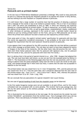 Tønnes Ore
Postcards sent as printed matter
In the last issue of TSCM Helmut Kobelbauer presented a challenge: Why could so many postcards
be sent at a reduced rate during the Visszatért period? In my opinion the answer is fairly obvious,
and has nothing to do with Visszatért or Carpatho-Ukraine in particular.

It is well known that a large number of countries have had the practice of allowing a postcard
with a message of five words or less to be mailed as printed matter. This is in fact in accordance
with a UPU rule which was established as early as 1899, in which the following was explicitly
allowed on a sending defined as printed matter: 'To add in manuscript, on printed visiting cards,
the address of the sender, his title, as well as good wishes, congratulations, thanks, condolences
or other formulas of courtesy, expressed in five words at most'. A printed matter should be
marked as such by writing printed matter on the front, and up to 1920 postcards can be seen
where the printed word 'postcard' has been crossed out and replaced by 'printed matter'.

From some point of time, the explicit 'printed matter' specification for postcards with less than
five words was apparently considered unnecessary. It was probably at the same time that UPU
dropped the requirement that the word 'postcard' should be present on postcards.

It also appears that it was optional for the UPU countries to adopt the rule that defines a postcard
with a short message as printed matter. The rule does not seem to have been adopted by Austria
or Hungary in the times of the monarchy. (On the other hand, Italy did practice the rule – there
were even three Italian postcard rates: One for postcard with signature only, one for postcard
with five words or less, and one for postcards with more than five words.)

But it is obvious that in the period of special interest to us – after 1938 – Hungary had adopted the
rule. The rule must have been well known, as one can see from the examples given by Helmut in
TSCM 11. The illustrations on the following pages show how the rule was practiced, and it is inter-
esting to observe that the postal employees really took the time to count the words on the post-
cards, and marked postage due if there were too many. It seems that the date was acceptable in
addition to the five words.

The printed matter rate was raised from 2 to 3 f. from 15 September, 1941, and the postcard rate
was raised from 10 to 12 f. from the same date. But it should be observed that the next raise of
the printed matter rate – from 3 to 4 f. – was in force from 1 March, 1943, whereas the postcard
rate was raised from 12 to 18 f. from 1 July, 1943.

We can conclude that any speculation of a special visszatért rate is pure fantasy.

But one case of special handling of mail from the visszatért areas can be observed:

In the first weeks Hungarian stamps were not yet available in all post offices, and for this reason
unfranked mail was accepted with no extra penalty. The receiver had to pay postage due, but
only by the same amount as the ordinary postage – not the double amount as specified by the
general rule.

This is illustrated by the two postcards on the next page. On the second one the sender has even
written 'Felvidékrıl – portómentes' (from the northern area – free of postage) which was a bit too
optimistic. There was obviously no freedom from postage, but the postage due was only 10 f.




The Sub-Carpathian Messenger – Number 12 (September 2010)                                    Page: 20
 